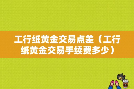 工行纸黄金交易点差（工行纸黄金交易手续费多少）