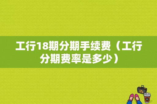 工行18期分期手续费（工行分期费率是多少）