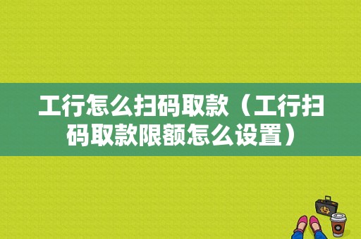 工行怎么扫码取款（工行扫码取款限额怎么设置）