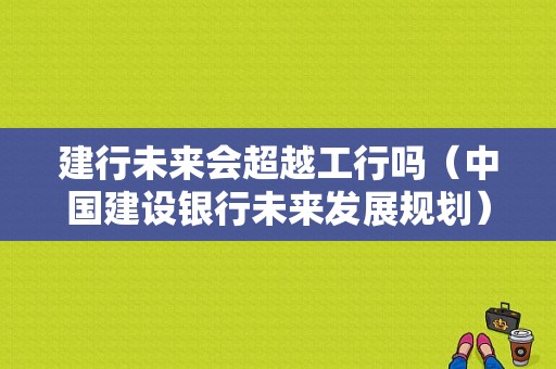 建行未来会超越工行吗（中国建设银行未来发展规划）