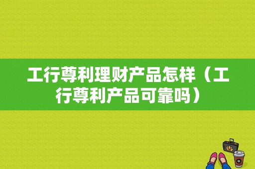 工行尊利理财产品怎样（工行尊利产品可靠吗）