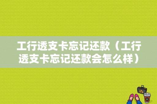 工行透支卡忘记还款（工行透支卡忘记还款会怎么样）