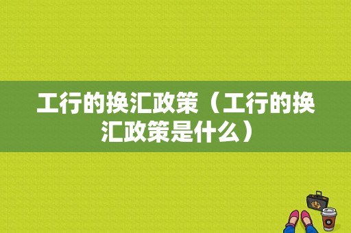 工行的换汇政策（工行的换汇政策是什么）