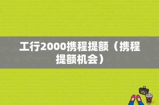 工行2000携程提额（携程提额机会）