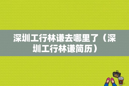 深圳工行林谦去哪里了（深圳工行林谦简历）