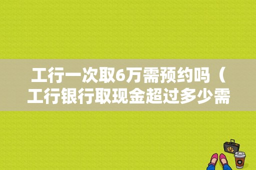 工行一次取6万需预约吗（工行银行取现金超过多少需要预约）