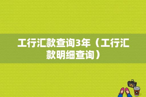 工行汇款查询3年（工行汇款明细查询）