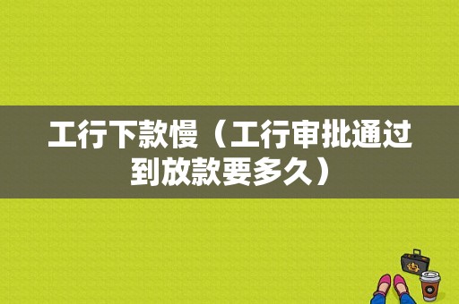 工行下款慢（工行审批通过到放款要多久）