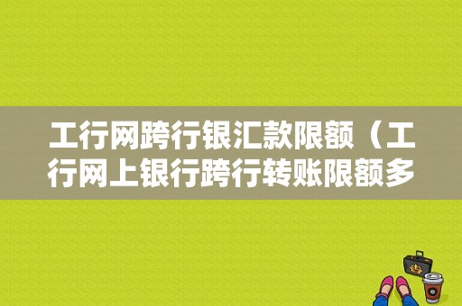 工行网跨行银汇款限额（工行网上银行跨行转账限额多少）