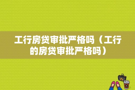 工行房贷审批严格吗（工行的房贷审批严格吗）