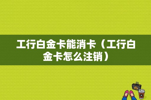 工行白金卡能消卡（工行白金卡怎么注销）