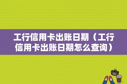 工行信用卡出账日期（工行信用卡出账日期怎么查询）