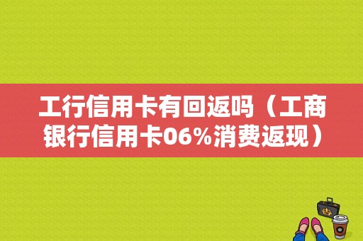 工行信用卡有回返吗（工商银行信用卡06%消费返现）