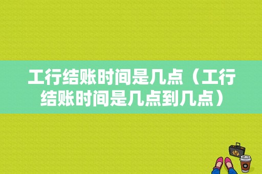 工行结账时间是几点（工行结账时间是几点到几点）