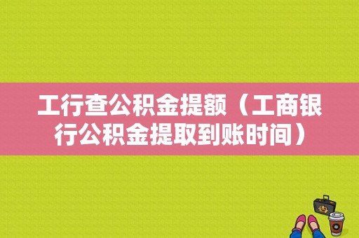 工行查公积金提额（工商银行公积金提取到账时间）