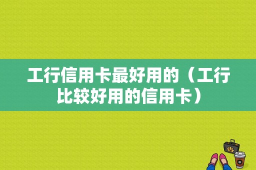 工行信用卡最好用的（工行比较好用的信用卡）