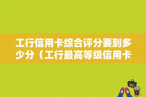 工行信用卡综合评分要到多少分（工行最高等级信用卡）