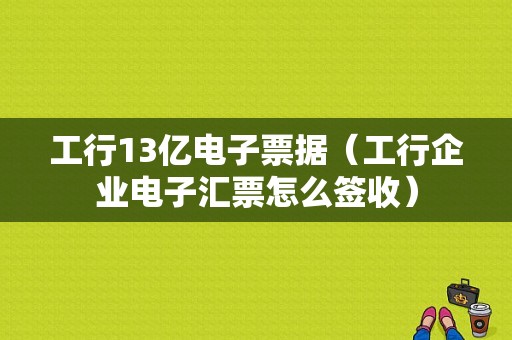 工行13亿电子票据（工行企业电子汇票怎么签收）