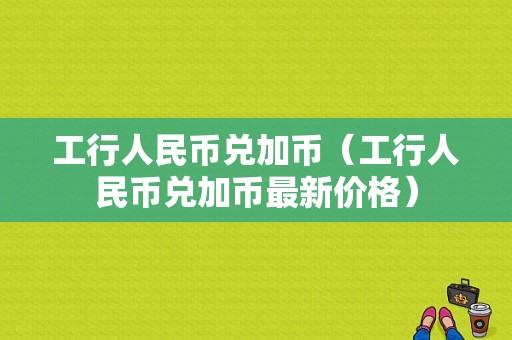 工行人民币兑加币（工行人民币兑加币最新价格）