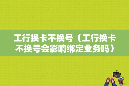 工行换卡不换号（工行换卡不换号会影响绑定业务吗）