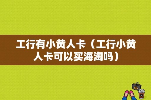 工行有小黄人卡（工行小黄人卡可以买海淘吗）