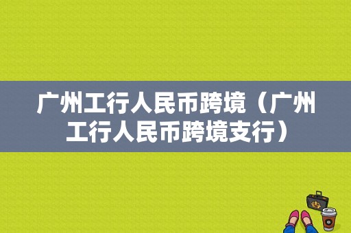 广州工行人民币跨境（广州工行人民币跨境支行）