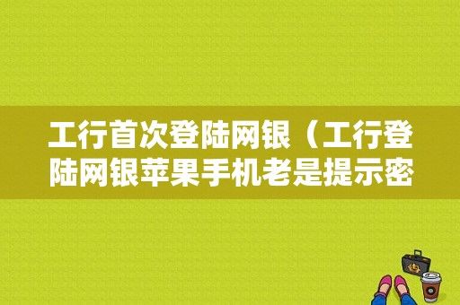 工行首次登陆网银（工行登陆网银苹果手机老是提示密码不正确）