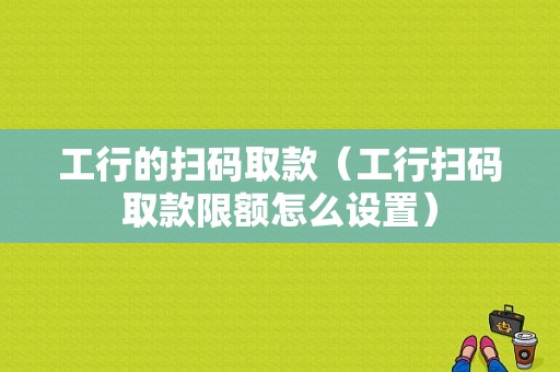 工行的扫码取款（工行扫码取款限额怎么设置）