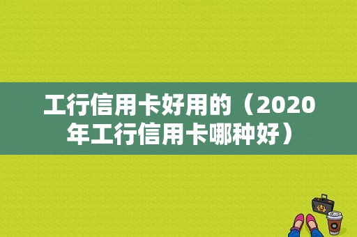 工行信用卡好用的（2020年工行信用卡哪种好）