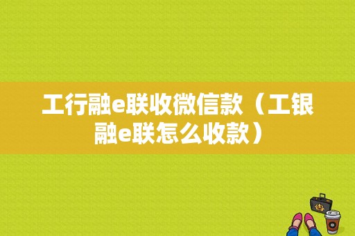 工行融e联收微信款（工银融e联怎么收款）