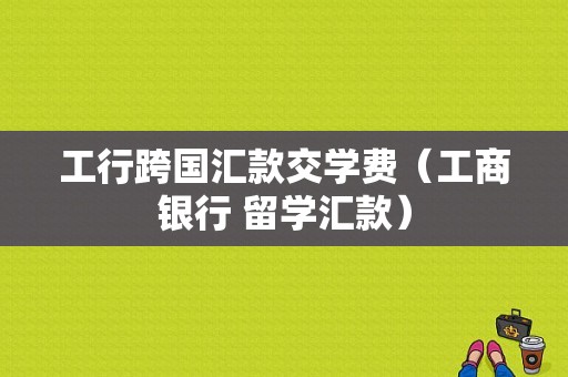 工行跨国汇款交学费（工商银行 留学汇款）