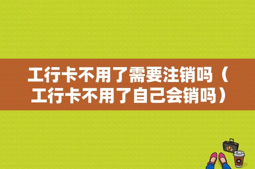 工行卡不用了需要注销吗（工行卡不用了自己会销吗）