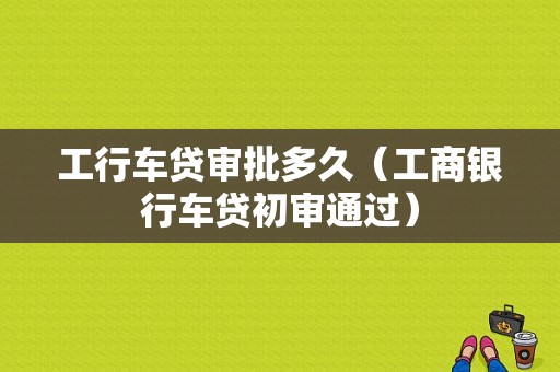 工行车贷审批多久（工商银行车贷初审通过）