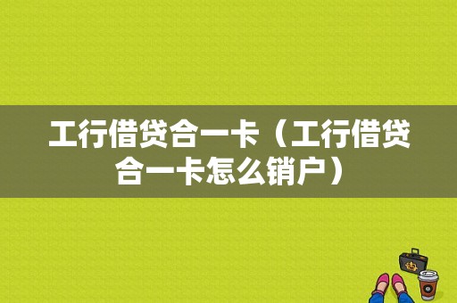 工行借贷合一卡（工行借贷合一卡怎么销户）