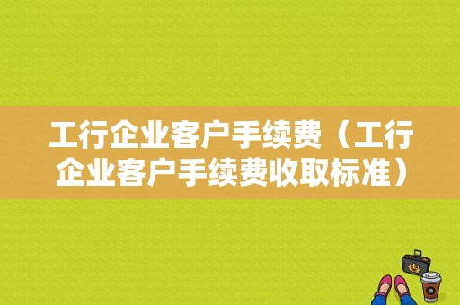 工行企业客户手续费（工行企业客户手续费收取标准）