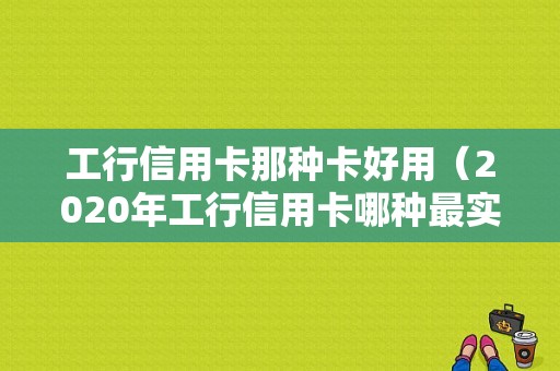 工行信用卡那种卡好用（2020年工行信用卡哪种最实用）