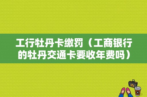 工行牡丹卡缴罚（工商银行的牡丹交通卡要收年费吗）