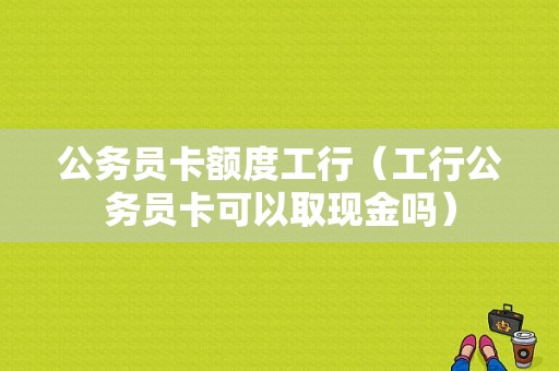 公务员卡额度工行（工行公务员卡可以取现金吗）